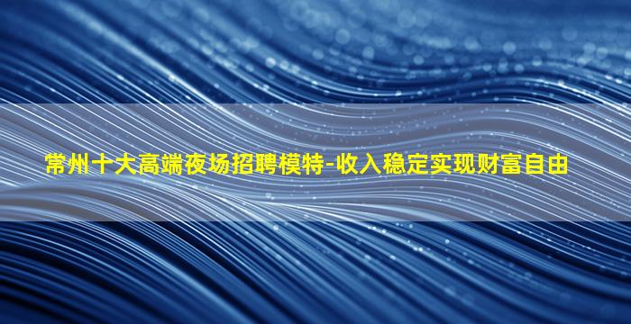 常州十大高端夜场招聘模特-收入稳定实现财富自由